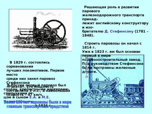  Решающая роль в развитии  парового железнодорожного транспорта принад- лежит английскому конструктору и изо- бретателю Д. Стефенсону (1781 – 1848).  Строить паровозы он начал с 1814 г. Уже в 1823 г. им был основан первый в мире паровозостроительный завод. Под руководством Стефенсона были построены железные дороги.  В 1829 г. состоялись соревнования лучших локомотивов. Первое место среди них занял паровоз Стефенсона «Ракета». Его мощность составляла 3 л.с., а наибольшая скорость – 47 км/ч.  В России первый паровоз был создан крепостными мастерами-самоучками от- цом и сыном Е.А. и М.Е. Черепановыми   в 1834 г. 