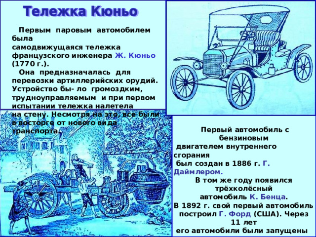  Первым паровым автомобилем была самодвижущаяся тележка французского инженера Ж. Кюньо (1770 г.).  Она предназначалась для перевозки артиллерийских орудий. Устройство бы- ло громоздким, трудноуправляемым и при первом испытании тележка налетела на стену. Несмотря на это, все были в восторге от нового вида транспорта.  Первый автомобиль с бензиновым  двигателем внутреннего сгорания  был создан в 1886 г. Г. Даймлером . В том же году появился трёхколёсный автомобиль К. Бенца . В 1892 г. свой первый автомобиль построил Г. Форд (США). Через 11 лет  его автомобили были запущены в се-  рийное производство и распространи-  нились по всему миру.  В 1908 г. автомобили начали произ- водить в России («Руссо-Балт», Рига). 