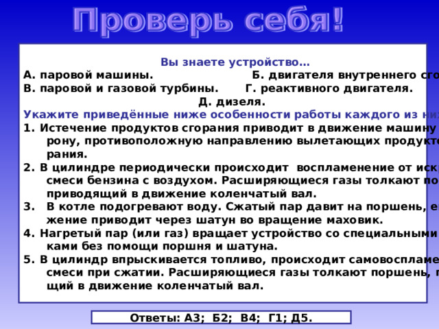  Вы знаете устройство… А. паровой машины. Б. двигателя внутреннего сгорания. В. паровой и газовой турбины. Г. реактивного двигателя.  Д. дизеля. Укажите приведённые ниже особенности работы каждого из них. Истечение продуктов сгорания приводит в движение машину в сто-  рону, противоположную направлению вылетающих продуктов сго-  рания. В цилиндре периодически происходит воспламенение от искры  смеси бензина с воздухом. Расширяющиеся газы толкают поршень,  приводящий в движение коленчатый вал. 3. В котле подогревают воду. Сжатый пар давит на поршень, его дви-  жение приводит через шатун во вращение маховик. Нагретый пар (или газ) вращает устройство со специальными лопат-  ками без помощи поршня и шатуна. В цилиндр впрыскивается топливо, происходит самовоспламенение  смеси при сжатии. Расширяющиеся газы толкают поршень, приводя-  щий в движение коленчатый вал. Ответы: А3; Б2; В4; Г1; Д5. 