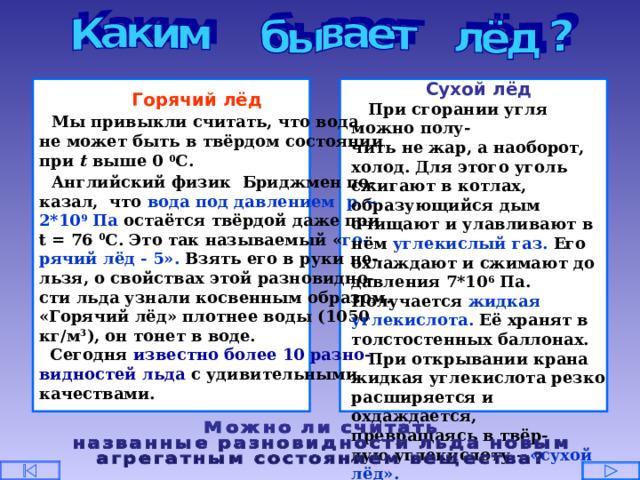 Сухой лёд  При сгорании угля можно полу- чить не жар, а наоборот, холод. Для этого уголь сжигают в котлах, образующийся дым очищают и улавливают в нём углекислый газ. Его охлаждают и сжимают до давления 7*10 6 Па. Получается жидкая углекислота. Её хранят в толстостенных баллонах.  При открывании крана жидкая углекислота резко расширяется и охдаждается, превращаясь в твёр- дую углекислоту – «сухой лёд». Под влиянием теплоты хлопья сухого льда сразу переходят в газ, минуя жидкое состояние.  Горячий лёд  Мы привыкли считать, что вода не может быть в твёрдом состоянии при t  выше 0 0 С.  Английский физик Бриджмен по- казал, что вода под давлением р ~ 2*10 9  Па остаётся твёрдой даже при t = 76 0 С. Это так называемый « го- рячий лёд - 5». Взять его в руки не- льзя, о свойствах этой разновидно- сти льда узнали косвенным образом. «Горячий лёд» плотнее воды (1050 кг/м 3 ), он тонет в воде.  Сегодня известно более 10 разно- видностей льда с удивительными качествами. 