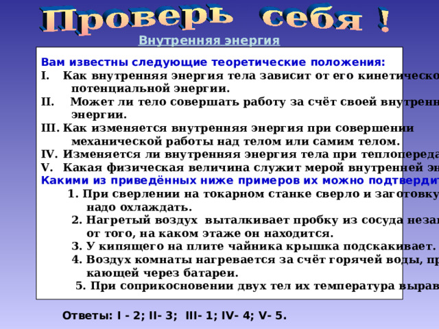 Внутренняя энергия Вам известны следующие теоретические положения: Как внутренняя энергия тела зависит от его кинетической и  потенциальной энергии. II . Может ли тело совершать работу за счёт своей внутренней  энергии. Как изменяется внутренняя энергия при совершении  механической работы над телом или самим телом. Изменяется ли внутренняя энергия тела при теплопередаче. Какая физическая величина служит мерой внутренней энергии. Какими из приведённых ниже примеров их можно подтвердить?  1. При сверлении на токарном станке сверло и заготовку  надо охлаждать.  2. Нагретый воздух выталкивает пробку из сосуда независимо  от того, на каком этаже он находится.  3. У кипящего на плите чайника крышка подскакивает.  4. Воздух комнаты нагревается за счёт горячей воды, проте-  кающей через батареи.  5. При соприкосновении двух тел их температура выравнивается. Ответы: I -  2 ; II - 3; III - 1; IV - 4; V - 5. 