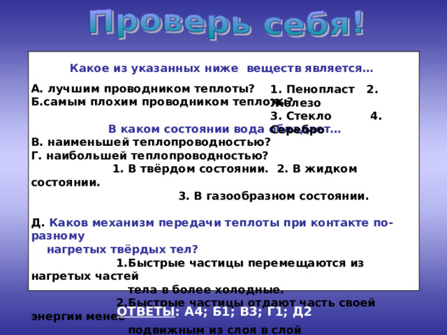 Какое из указанных ниже веществ является… А. лучшим проводником теплоты? Б.самым плохим проводником теплоты?  В каком состоянии вода обладает… В. наименьшей теплопроводностью? Г. наибольшей теплопроводностью?  1. В твёрдом состоянии. 2. В жидком состоянии.  3. В газообразном состоянии. Д. Каков механизм передачи теплоты при контакте по-разному  нагретых твёрдых тел?  1.Быстрые частицы перемещаются из нагретых частей  тела в более холодные.  2.Быстрые частицы отдают часть своей энергии менее  подвижным из слоя в слой последовательно. 1. Пенопласт 2. Железо 3. Стекло 4. Серебро ОТВЕТЫ : А4; Б1; В3; Г1; Д2 