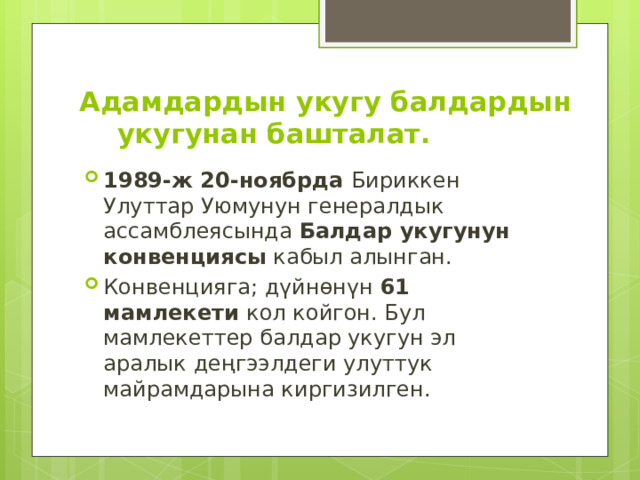 Адамдардын укугу балдардын укугунан башталат. 1989-ж 20-ноябрда Бириккен Улуттар Уюмунун генералдык ассамблеясында Балдар укугунун конвенциясы кабыл алынган. Конвенцияга; дүйнөнүн 61 мамлекети кол койгон. Бул мамлекеттер балдар укугун эл аралык деңгээлдеги улуттук майрамдарына киргизилген. 