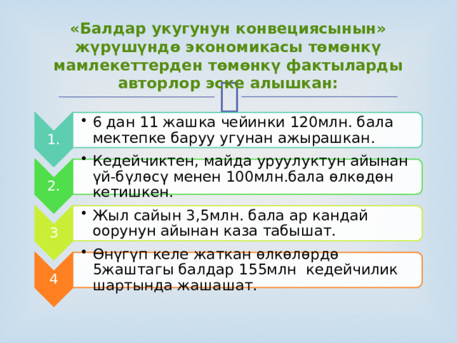 1. 6 дан 11 жашка чейинки 120млн. бала мектепке баруу угунан ажырашкан. 6 дан 11 жашка чейинки 120млн. бала мектепке баруу угунан ажырашкан. 2. Кедейчиктен, майда уруулуктун айынан үй-бүлөсү менен 100млн.бала өлкөдөн кетишкен. Кедейчиктен, майда уруулуктун айынан үй-бүлөсү менен 100млн.бала өлкөдөн кетишкен. 3 Жыл сайын 3,5млн. бала ар кандай оорунун айынан каза табышат. Жыл сайын 3,5млн. бала ар кандай оорунун айынан каза табышат. 4 Өнүгүп келе жаткан өлкөлөрдө 5жаштагы балдар 155млн кедейчилик шартында жашашат. Өнүгүп келе жаткан өлкөлөрдө 5жаштагы балдар 155млн кедейчилик шартында жашашат. «Балдар укугунун конвециясынын» жүрүшүндө экономикасы төмөнкү мамлекеттерден төмөнкү фактыларды авторлор эске алышкан: 