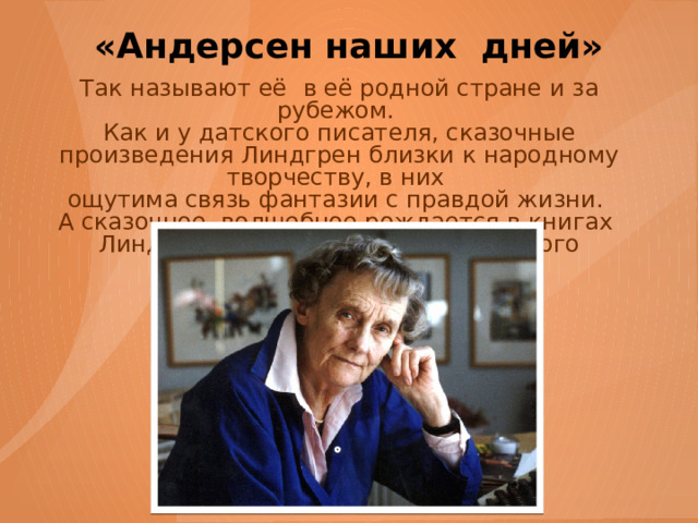 «Андерсен наших дней» Так называют её  в её родной стране и за рубежом. Как и у датского писателя, сказочные произведения Линдгрен близки к народному творчеству, в них ощутима связь фантазии с правдой жизни. А сказочное, волшебное рождается в книгах Линдгрен из игры, из выдумки самого ребёнка. 