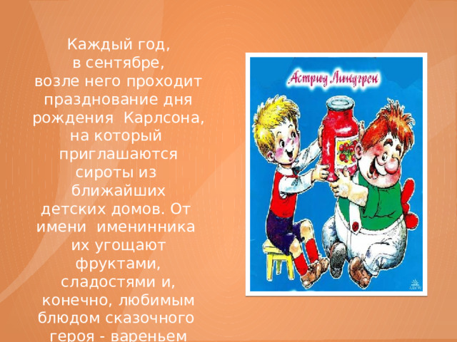 Каждый год, в сентябре, возле него проходит празднование дня рождения Карлсона, на который приглашаются сироты из ближайших детских домов. От  имени именинника их угощают фруктами, сладостями и, конечно, любимым блюдом сказочного героя - вареньем из большой стеклянной банки. 