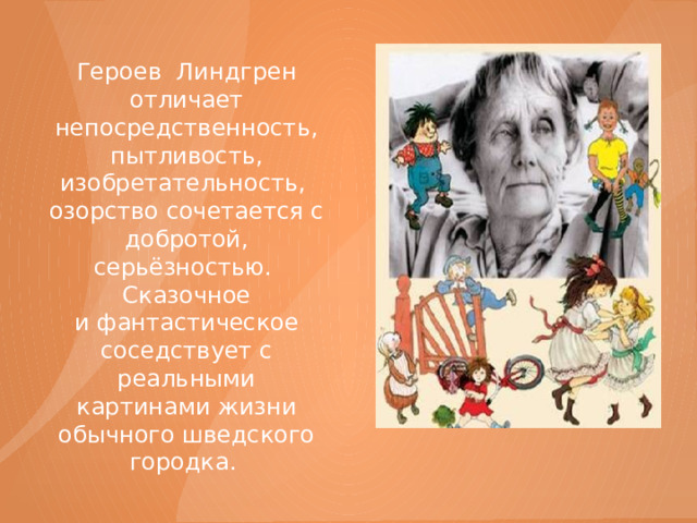 Героев  Линдгрен отличает непосредственность, пытливость, изобретательность, озорство сочетается с добротой, серьёзностью. Сказочное и фантастическое соседствует с реальными картинами жизни обычного шведского городка. 