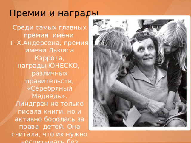 Премии и награды   Среди самых главных премия имени Г-Х.Андерсена, премия имени Льюиса Кэррола, награды ЮНЕСКО, различных правительств, «Серебряный Медведь». Линдгрен не только писала книги, но и активно боролась за права детей. Она считала, что их нужно воспитывать без телесных наказаний и насилия. 