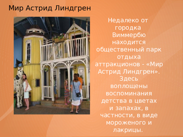 Мир Астрид Линдгрен    Недалеко от городка Виммербю находится общественный парк отдыха аттракционов - «Мир Астрид Линдгрен». Здесь воплощены воспоминания детства в цветах и запахах, в частности, в виде мороженого и лакрицы. 
