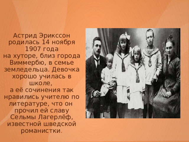 Астрид Эрикссон родилась 14 ноября 1907 года  на хуторе, близ города Виммербю, в семье земледельца. Девочка хорошо училась в школе, а её сочинения так нравились учителю по литературе, что он прочил ей славу Сельмы Лагерлёф, известной шведской романистки .   