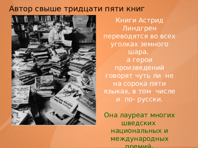 Автор свыше тридцати пяти книг   Книги Астрид Линдгрен переводятся во всех уголках земного шара, а герои произведений говорят чуть ли не на сорока пяти языках, в том числе и по- русски. Она лауреат многих шведских национальных и международных премий . 