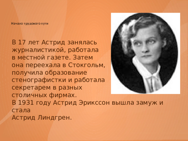 Начало трудового пути   В 17 лет Астрид занялась журналистикой, работала в местной газете. Затем она переехала в Стокгольм, получила образование стенографистки и работала секретарем в разных столичных фирмах. В 1931 году Астрид Эрикссон вышла замуж и стала Астрид Линдгрен. 