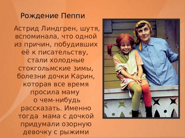  Рождение Пеппи    Астрид Линдгрен, шутя, вспоминала, что одной из причин, побудивших её к писательству, стали холодные стокгольмские зимы, болезни дочки Карин, которая все время просила маму  о чем-нибудь рассказать. Именно тогда мама с дочкой придумали озорную девочку с рыжими косичками. 