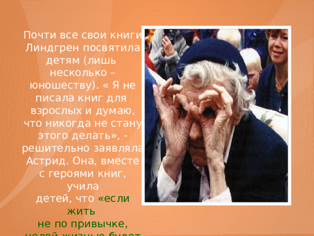 Почти все свои книги Линдгрен посвятила детям (лишь несколько – юношеству). « Я не писала книг для взрослых и думаю, что никогда не стану этого делать», - решительно заявляла Астрид. Она, вместе с героями книг, учила детей, что «если жить не по привычке, целой жизнью будет день!»   
