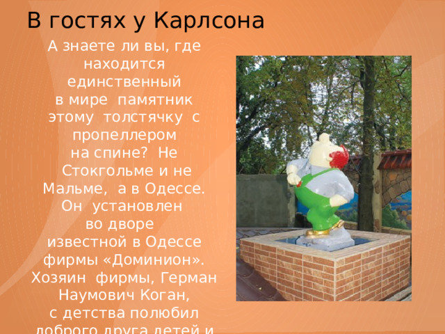 В гостях у Карлсона   А знаете ли вы, где находится единственный в мире памятник этому толстячку с пропеллером на спине? Не  Стокгольме и не Мальме, а в Одессе. Он  установлен во дворе известной в Одессе фирмы «Доминион». Хозяин фирмы, Герман Наумович Коган, с детства полюбил доброго друга детей и поставил ему памятник. 