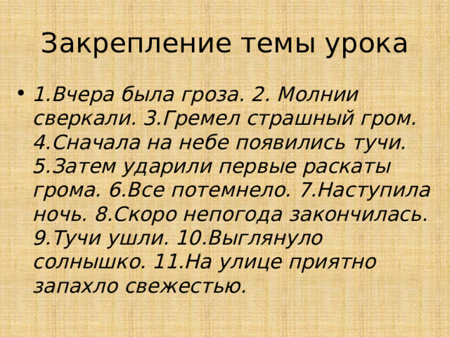 Закрепление темы урока 1.Вчера была гроза. 2. Молнии сверкали. 3.Гремел страшный гром. 4.Сначала на небе появились тучи. 5.Затем ударили первые раскаты грома. 6.Все потемнело. 7.Наступила ночь. 8.Скоро непогода закончилась. 9.Тучи ушли. 10.Выглянуло солнышко. 11.На улице приятно запахло свежестью. 