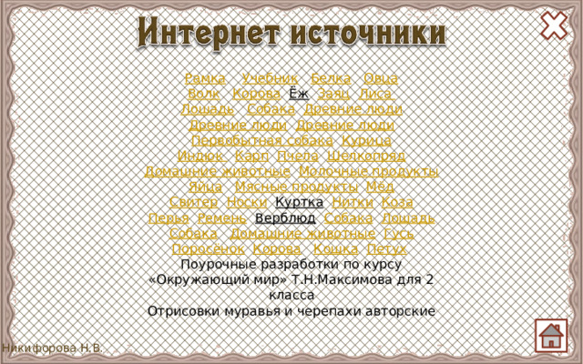 Рамка  Учебник  Белка  Овца Волк  Корова  Ёж  Заяц  Лиса Лошадь  Собака  Древние люди Древние люди  Древние люди Первобытная собака  Курица Индюк  Карп  Пчела  Шелкопряд Домашние животные  Молочные продукты Яйца  Мясные продукты  Мёд Свитер  Носки  Куртка  Нитки  Коза Перья  Ремень  Верблюд  Собака  Лошадь Собака  Домашние животные  Гусь Поросёнок  Корова  Кошка  Петух  Поурочные разработки по курсу «Окружающий мир» Т.Н.Максимова для 2 класса Отрисовки муравья и черепахи авторские 