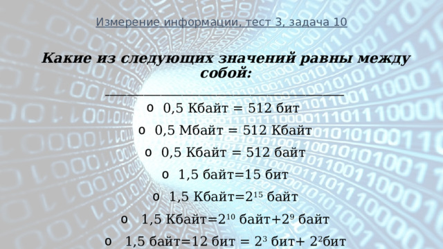 Измерение информации, тест 3, задача 10 Какие из следующих значений равны между собой: ________________________________________________________ 0,5 Кбайт = 512 бит  0,5 Мбайт = 512 Кбайт 0,5 Кбайт = 512 байт 1,5 байт=15 бит 1,5 Кбайт=2 15 байт   1,5 Кбайт=2 10 байт+2 9 байт   1,5 байт=12 бит = 2 3 бит+ 2 2 бит  
