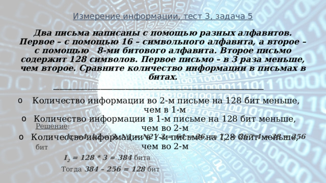 Измерение информации, тест 3, задача 5 Два письма написаны с помощью разных алфавитов. Первое – с помощью 16 – символьного алфавита, а второе – с помощью 8-ми битового алфавита. Второе письмо содержит 128 символов. Первое письмо – в 3 раза меньше, чем второе. Сравните количество информации в письмах в битах. ___________________________________________________________________  Количество информации во 2-м письме на 128 бит меньше, чем в 1-м Количество информации в 1-м письме на 128 бит меньше, чем во 2-м Количество информации в 1-м письме на 128 байт меньше, чем во 2-м  Решение :  k 1 =4, k2 = 3, N1 = N2 / 2 = 64 = 26, то I 1 = 26 * 4 = 28 = 256 бит  I 2 = 128 * 3 = 384 бита  Тогда 384 – 256 = 128 бит 
