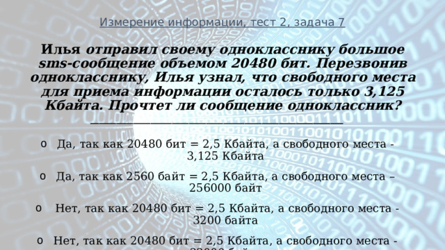 Измерение информации, тест 2, задача 7 Илья отправил своему однокласснику большое sms-сообщение объемом 20480 бит. Перезвонив однокласснику, Илья узнал, что свободного места для приема информации осталось только 3,125 Кбайта. Прочтет ли сообщение одноклассник? ___________________________________________________________ Да, так как 20480 бит = 2,5 Кбайта, а свободного места - 3,125 Кбайта Да, так как 2560 байт = 2,5 Кбайта, а свободного места – 256000 байт   Нет, так как 20480 бит = 2,5 Кбайта, а свободного места - 3200 байта Нет, так как 20480 бит = 2,5 Кбайта, а свободного места - 32000 байта    