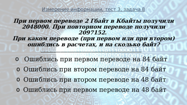 Измерение информации, тест 3, задача 8 При первом переводе 2 Гбайт в Кбайты получили 2048000. При повторном переводе получили 2097152. При каком переводе (при первом или при втором) ошиблись в расчетах, и на сколько байт? ________________________________________________________  Ошиблись при первом переводе на 84 байт Ошиблись при втором переводе на 84 байт Ошиблись при втором переводе на 48 байт Ошиблись при первом переводе на 48 байт   