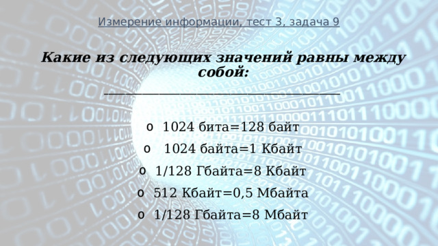 Измерение информации, тест 3, задача 9 Какие из следующих значений равны между собой: ________________________________________________________  1024 бита=128 байт   1024 байта=1 Кбайт 1/128 Гбайта=8 Кбайт 512 Кбайт=0,5 Мбайта 1/128 Гбайта=8 Мбайт  