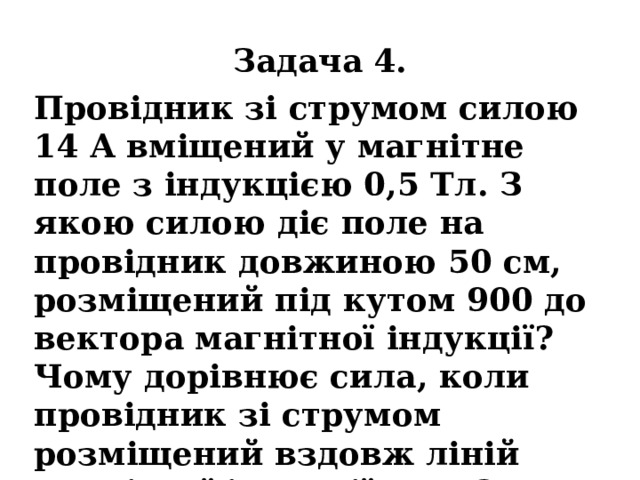 Задача 4. Провідник зі струмом силою 14 А вміщений у магнітне поле з індукцією 0,5 Тл. З якою силою діє поле на провідник довжиною 50 см, розміщений під кутом 900 до вектора магнітної індукції? Чому дорівнює сила, коли провідник зі струмом розміщений вздовж ліній магнітної індукції поля? 