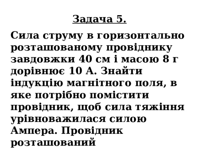 Задача 5. Сила струму в горизонтально розташованому провіднику завдовжки 40 см і масою 8 г дорівнює 10 А. Знайти індукцію магнітного поля, в яке потрібно помістити провідник, щоб сила тяжіння урівноважилася силою Ампера. Провідник розташований перпендикулярно до ліній індукції магнітного поля. 