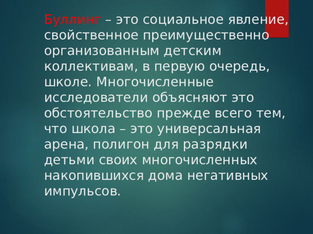 Буллинг – это социальное явление, свойственное преимущественно организованным детским коллективам, в первую очередь, школе. Многочисленные исследователи объясняют это обстоятельство прежде всего тем, что школа – это универсальная арена, полигон для разрядки детьми своих многочисленных накопившихся дома негативных импульсов. 