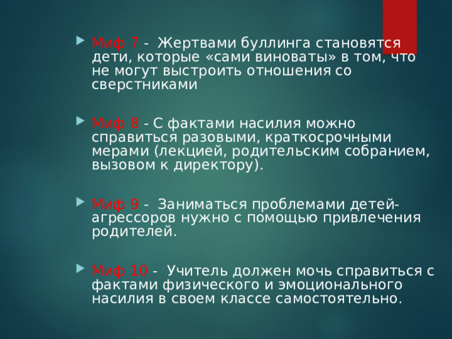  Миф 7 - Жертвами буллинга становятся дети, которые «сами виноваты» в том, что не могут выстроить отношения со сверстниками  Миф 8 - С фактами насилия можно справиться разовыми, краткосрочными мерами (лекцией, родительским собранием, вызовом к директору).  Миф 9 - Заниматься проблемами детей-агрессоров нужно с помощью привлечения родителей.  Миф 10 - Учитель должен мочь справиться с фактами физического и эмоционального насилия в своем классе самостоятельно.  