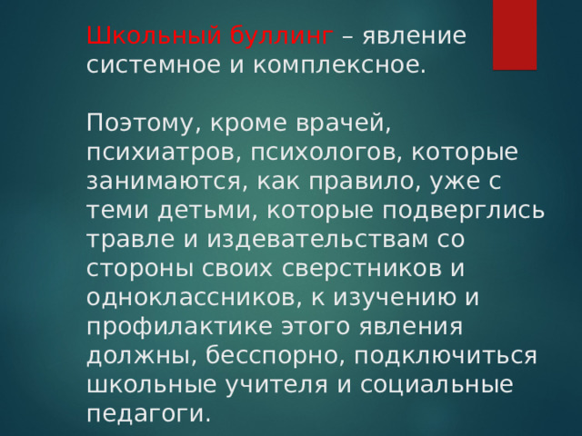 Школьный буллинг – явление системное и комплексное.    Поэтому, кроме врачей, психиатров, психологов, которые занимаются, как правило, уже с теми детьми, которые подверглись травле и издевательствам со стороны своих сверстников и одноклассников, к изучению и профилактике этого явления должны, бесспорно, подключиться школьные учителя и социальные педагоги. 
