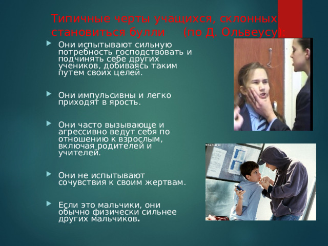 Типичные черты учащихся, склонных становиться булли (по Д. Ольвеусу): Они испытывают сильную потребность господствовать и подчинять себе других учеников, добиваясь таким путем своих целей.  Они импульсивны и легко приходят в ярость.  Они часто вызывающе и агрессивно ведут себя по отношению к взрослым, включая родителей и учителей.  Они не испытывают сочувствия к своим жертвам.  Если это мальчики, они обычно физически сильнее других мальчиков .  
