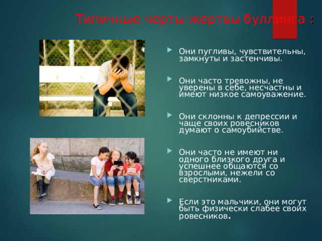 Типичные черты жертвы буллинга :  Они пугливы, чувствительны, замкнуты и застенчивы.  Они часто тревожны, не уверены в себе, несчастны и имеют низкое самоуважение.  Они склонны к депрессии и чаще своих ровесников думают о самоубийстве.  Они часто не имеют ни одного близкого друга и успешнее общаются со взрослыми, нежели со сверстниками.  Если это мальчики, они могут быть физически слабее своих ровесников .  