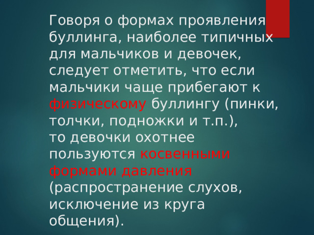 Говоря о формах проявления буллинга, наиболее типичных для мальчиков и девочек, следует отметить, что если мальчики чаще прибегают к физическому буллингу (пинки, толчки, подножки и т.п.),  то девочки охотнее пользуются косвенными формами давления (распространение слухов, исключение из круга общения). 