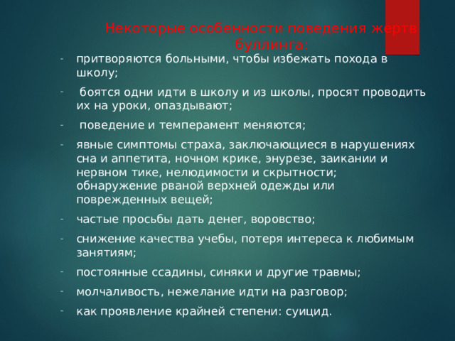 Некоторые особенности поведения жертв буллинга: притворяются больными, чтобы избежать похода в школу;  боятся одни идти в школу и из школы, просят проводить их на уроки, опаздывают;  поведение и темперамент меняются; явные симптомы страха, заключающиеся в нарушениях сна и аппетита, ночном крике, энурезе, заикании и нервном тике, нелюдимости и скрытности;  обнаружение рваной верхней одежды или поврежденных вещей; частые просьбы дать денег, воровство; снижение качества учебы, потеря интереса к любимым занятиям; постоянные ссадины, синяки и другие травмы; молчаливость, нежелание идти на разговор; как проявление крайней степени: суицид.  