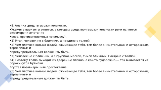 8. Анализ средств выразительности. Укажите варианты ответов, в которых средством выразительности речи является оксюморон (сочетание слов, противоположных по смыслу). 1) Итак, человек не с ближним, а наедине с толпой. 2) Чем плотнее кольцо людей, сжимающее тебя, тем более внимательным и осторожным, терпеливым и предупредительным должен ты быть. 3) Человек не с ближним, а с группой, массой, тьмой ближних. Наедине с толпой. 4) Поэтому толпа выходит из дверей не плавно, а как-то судорожно — так выливается из опрокинутой бутылки густая позавчерашняя простокваша. 5) Чем плотнее кольцо людей, сжимающее тебя, тем более внимательным и осторожным, терпеливым и предупредительным должен ты быть. 