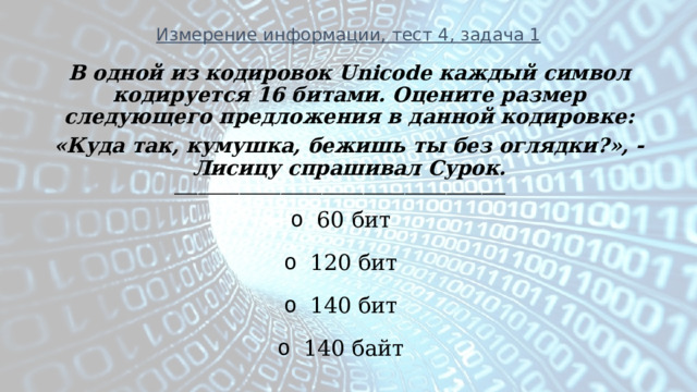 Измерение информации, тест 4, задача 1 В одной из кодировок Unicode каждый символ кодируется 16 битами. Оцените размер следующего предложения в данной кодировке: «Куда так, кумушка, бежишь ты без оглядки?», - Лисицу спрашивал Сурок. ________________________________________________________ 60 бит 120 бит 140 бит 140 байт  