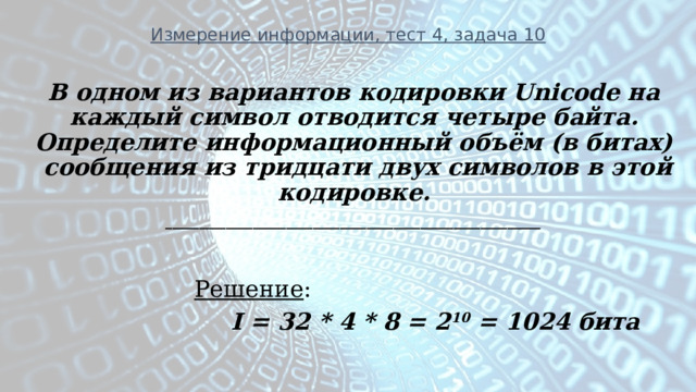 Измерение информации, тест 4, задача 10 В одном из вариантов кодировки Unicode на каждый символ отводится четыре байта. Определите информационный объём (в битах) сообщения из тридцати двух символов в этой кодировке. ________________________________________________________   Решение :      I = 32 * 4 * 8 = 2 10 = 1024  бита  