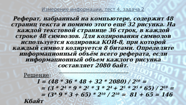 Измерение информации, тест 4, задача 2 Реферат, набранный на компьютере, содержит 48 страниц текста и помимо этого ещё 32 рисунка. На каждой текстовой странице 36 строк, в каждой строке 48 символов. Для кодирования символов используется кодировка КОИ-8, при которой каждый символ кодируется 8 битами. Определите информационный объём всего реферата, если информационный объем каждого рисунка составляет 2080 байт.   _______________________________________  Решение :  I = (48 * 36 * 48 + 32 * 2080) / 2 10 =  = (3 * 2 4 * 9 * 2 2 * 3 * 2 4 + 2 5 * 2 5 * 65) / 2 10 =  = (3* 9 * 3 + 65) * 2 10 / 2 10 = 81 + 65 = 146 Кбайт 