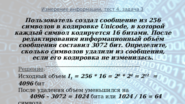 Измерение информации, тест 4, задача 3 Пользователь создал сообщение из 256 символов в кодировке Unicode, в которой каждый символ кодируется 16 битами. После редактирования информационный объём сообщения составил 3072 бит. Определите, сколько символов удалили из сообщения, если его кодировка не изменилась. ________________________________________________________ Решение : Исходный объем I 1 = 256 * 16 = 2 8 * 2 4 = 2 12 = 4096 бит После удаления объем уменьшился на  4096 – 3072 = 1024 бита или 1024 / 16 = 64 символа. 