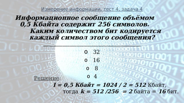 Измерение информации, тест 4, задача 4 Информационное сообщение объёмом 0,5 Кбайта содержит 256 символов. Каким количеством бит кодируется каждый символ этого сообщения? _______________________________________________________   32   16   8 4  Решение :  I = 0,5 Кбайт = 1024 / 2 = 512 Кбайт,  тогда k = 512 /256 = 2 байта = 16 бит. 