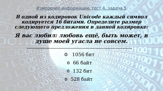 Измерение информации, тест 4, задача 5 В одной из кодировок Unicode каждый символ кодируется 16 битами. Определите размер следующего предложения в данной кодировке: Я вас любил: любовь ещё, быть может, в душе моей угасла не совсем. ___________________________________________________________________  1056 бит 66 байт 132 бит 528 байт        