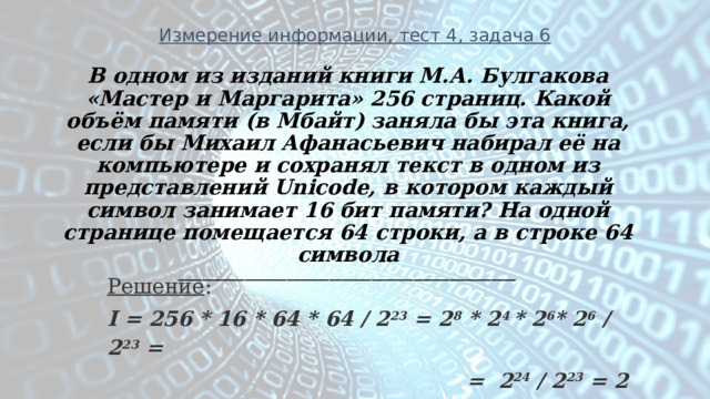 Измерение информации, тест 4, задача 6 В одном из изданий книги М.А. Булгакова «Мастер и Маргарита» 256 страниц. Какой объём памяти (в Мбайт) заняла бы эта книга, если бы Михаил Афанасьевич набирал её на компьютере и сохранял текст в одном из представлений Unicode, в котором каждый символ занимает 16 бит памяти? На одной странице помещается 64 строки, а в строке 64 символа ________________________________________________________ Решение : I = 256 * 16 * 64 * 64 / 2 23 = 2 8 * 2 4 * 2 6 * 2 6 / 2 23 =  = 2 24 / 2 23 = 2 Мбайт 