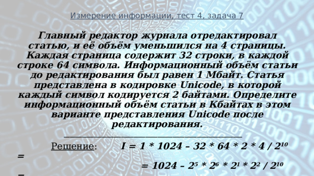 Измерение информации, тест 4, задача 7 Главный редактор журнала отредактировал статью, и её объём уменьшился на 4 страницы. Каждая страница содержит 32 строки, в каждой строке 64 символа. Информационный объём статьи до редактирования был равен 1 Мбайт. Статья представлена в кодировке Unicode, в которой каждый символ кодируется 2 байтами. Определите информационный объём статьи в Кбайтах в этом варианте представления Unicode после редактирования. ___________________________________________________________  Решение : I = 1 * 1024 – 32 * 64 * 2 * 4 / 2 10 =  = 1024 – 2 5 * 2 6 * 2 1 * 2 2 / 2 10 =  = 1024 – 16 = 1008 Кбайт  