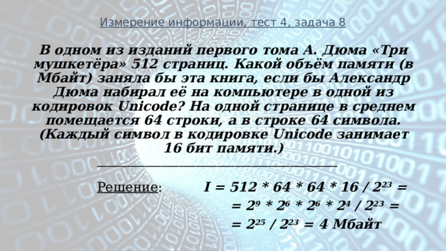 Измерение информации, тест 4, задача 8 В одном из изданий первого тома А. Дюма «Три мушкетёра» 512 страниц. Какой объём памяти (в Мбайт) заняла бы эта книга, если бы Александр Дюма набирал её на компьютере в одной из кодировок Unicode? На одной странице в среднем помещается 64 строки, а в строке 64 символа. (Каждый символ в кодировке Unicode занимает 16 бит памяти.) ________________________________________________________  Решение : I = 512 * 64 * 64 * 16 / 2 23 =  = 2 9 * 2 6 * 2 6 * 2 4 / 2 23 =  = 2 25 / 2 23 = 4 Мбайт  