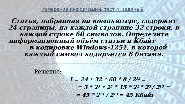 Измерение информации, тест 4, задача 9 Статья, набранная на компьютере, содержит 24 страницы, на каждой странице 32 строки, в каждой строке 60 символов. Определите информационный объём статьи в Кбайт в кодировке Windows-1251, в которой каждый символ кодируется 8 битами. ________________________________________________________  Решение :  I = 24 * 32 * 60 * 8 / 2 13 =  = 3 * 2 3 * 2 5 * 15 * 2 2 * 2 3 / 2 13 =  = 45 * 2 13 / 2 13 = 45 Кбайт   