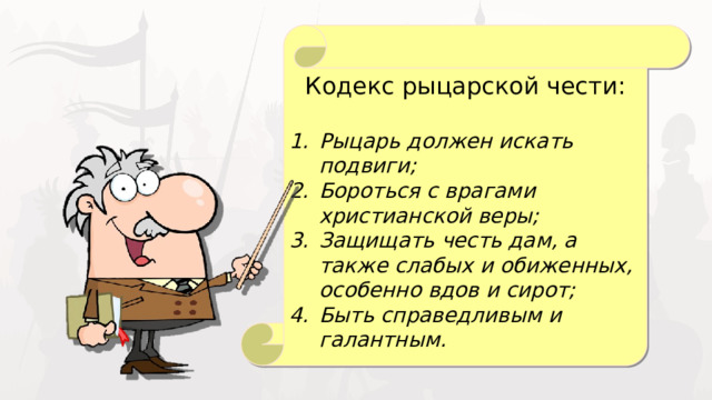 Кодекс рыцарской чести: Рыцарь должен искать подвиги; Бороться с врагами христианской веры; Защищать честь дам, а также слабых и обиженных, особенно вдов и сирот; Быть справедливым и галантным. 