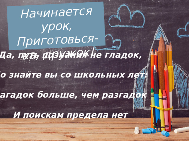 Начинается урок,  Приготовься-ка, дружок! Да, путь познания не гладок,   Но знайте вы со школьных лет:   Загадок больше, чем разгадок   И поискам предела нет 