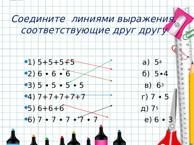 Соедините линиями выражения, соответствующие друг другу 1) 5+5+5+5 а) 5 4 2) 6 ∙ 6 ∙ 6 б) 5∙4 3) 5 ∙ 5 ∙ 5 ∙ 5 в) 6 3 4) 7+7+7+7+7 г) 7 ∙ 5 5) 6+6+6 д) 7 5 6) 7 ∙ 7 ∙ 7 ∙ 7 ∙ 7 е) 6 ∙ 3 