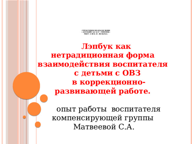             Структурное подразделение  « Детский сад № 47 «Теремок»  МБОУ «СШ № 1г. Вельска»   Лэпбук как нетрадиционная форма взаимодействия воспитателя с детьми с ОВЗ  в коррекционно-развивающей работе.   опыт работы воспитателя компенсирующей группы  Матвеевой С.А. 